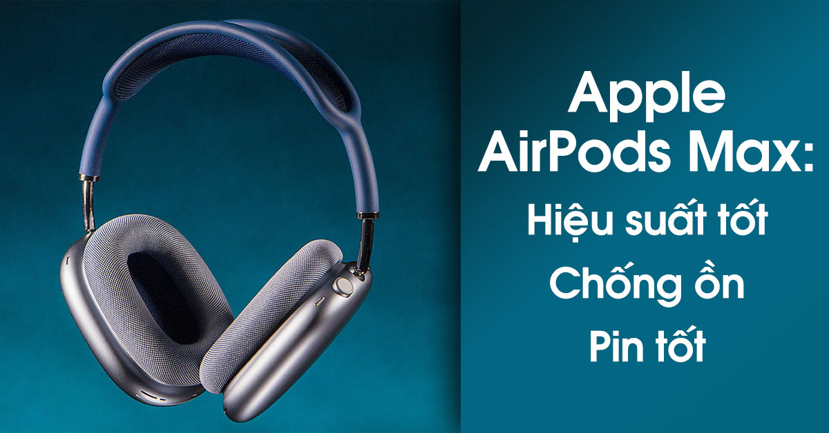 Đánh giá Apple AirPods Max: Hiệu suất độc đáo, chống ồn hiệu quả và viên pin tốt