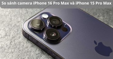 So sánh camera iPhone 16 Pro Max và iPhone 15 Pro Max: Có nên nâng cấp?