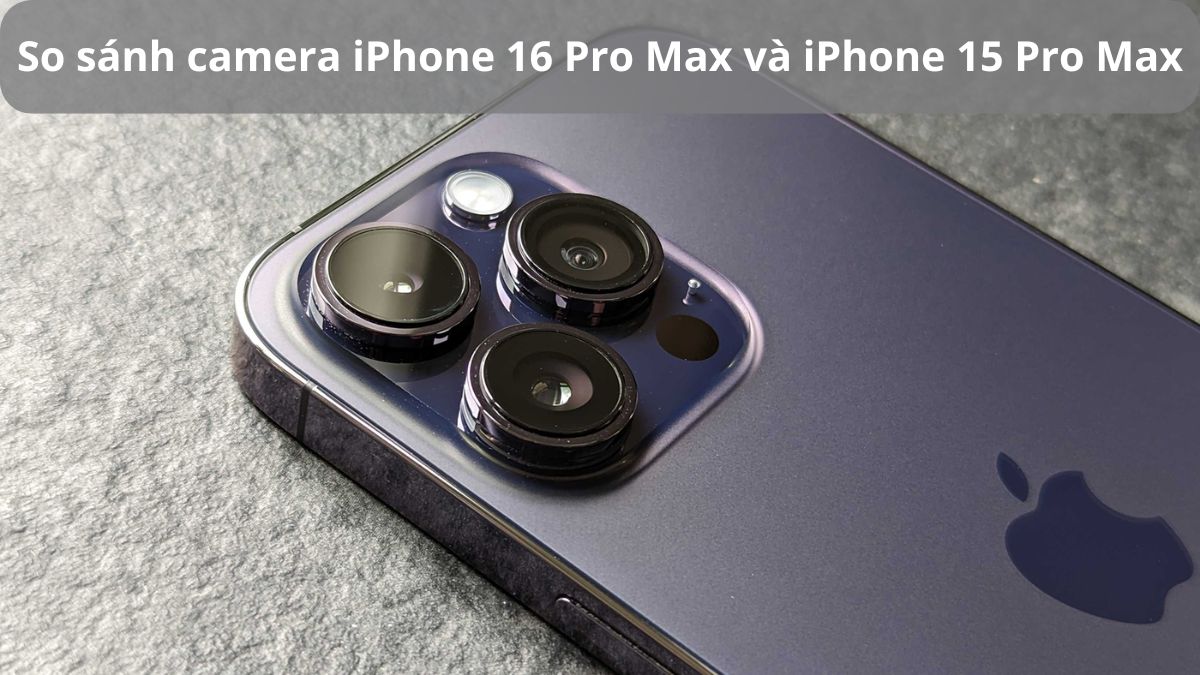 So sánh camera iPhone 16 Pro Max và iPhone 15 Pro Max: Có nên nâng cấp?