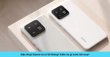 Điện thoại Xiaomi cũ có tốt không? Kiểm tra gì trước khi mua?