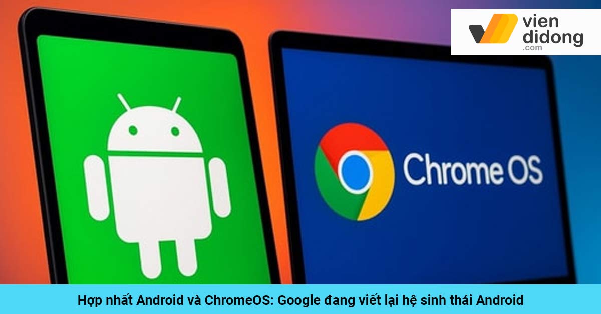 Hợp nhất Android và ChromeOS: Google đang viết lại hệ sinh thái Android
